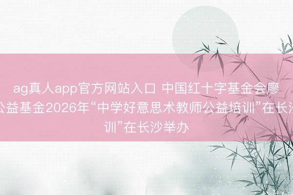 ag真人app官方网站入口 中国红十字基金会廖静文公益基金2026年“中学好意思术教师公益培训”在长沙举办