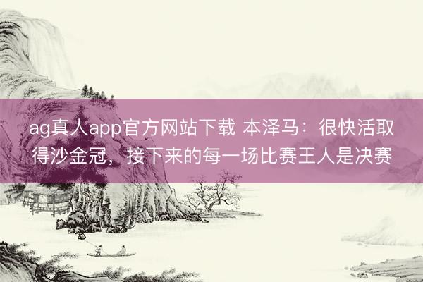 ag真人app官方网站下载 本泽马：很快活取得沙金冠，接下来的每一场比赛王人是决赛