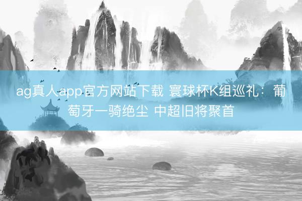 ag真人app官方网站下载 寰球杯K组巡礼：葡萄牙一骑绝尘 中超旧将聚首