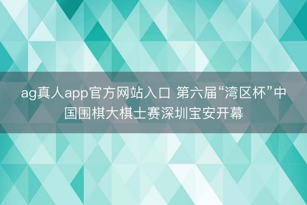 ag真人app官方网站入口 第六届“湾区杯”中国围棋大棋士赛深圳宝安开幕